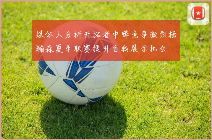媒体人分析开拓者中锋竞争激烈杨瀚森夏季联赛提升自我展示机会