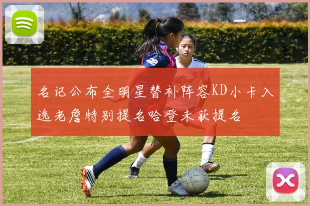 名记公布全明星替补阵容KD小卡入选老詹特别提名哈登未获提名