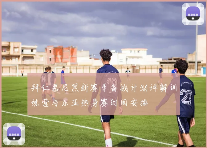 拜仁慕尼黑新赛季备战计划详解训练营与东亚热身赛时间安排