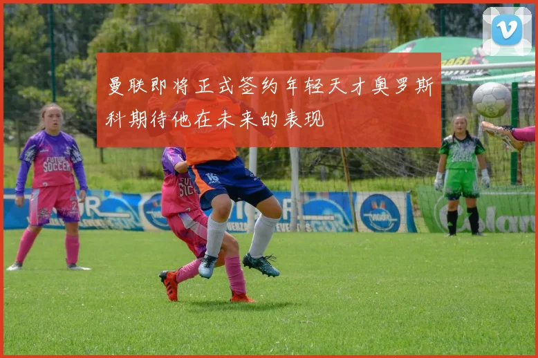曼联即将正式签约年轻天才奥罗斯科期待他在未来的表现