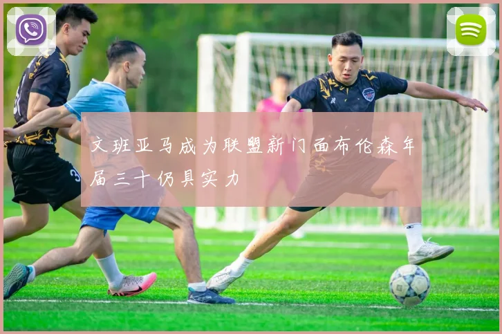 文班亚马成为联盟新门面布伦森年届三十仍具实力