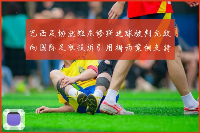 巴西足协就维尼修斯进球被判无效向国际足联投诉引用梅西案例支持