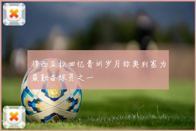 穆西亚拉回忆青训岁月称奥利塞为最勤奋球员之一