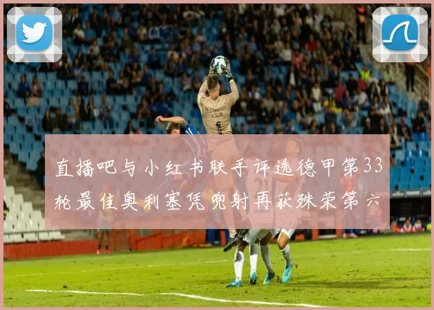 直播吧与小红书联手评选德甲第33轮最佳奥利塞凭兜射再获殊荣第六次当选
