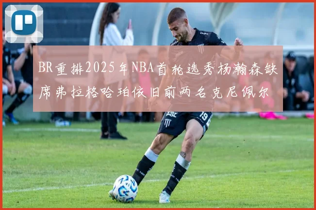 BR重排2025年NBA首轮选秀杨瀚森缺席弗拉格哈珀依旧前两名克尼佩尔锁定探花位