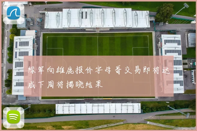绿军向雄鹿报价字母哥交易即将达成下周将揭晓结果
