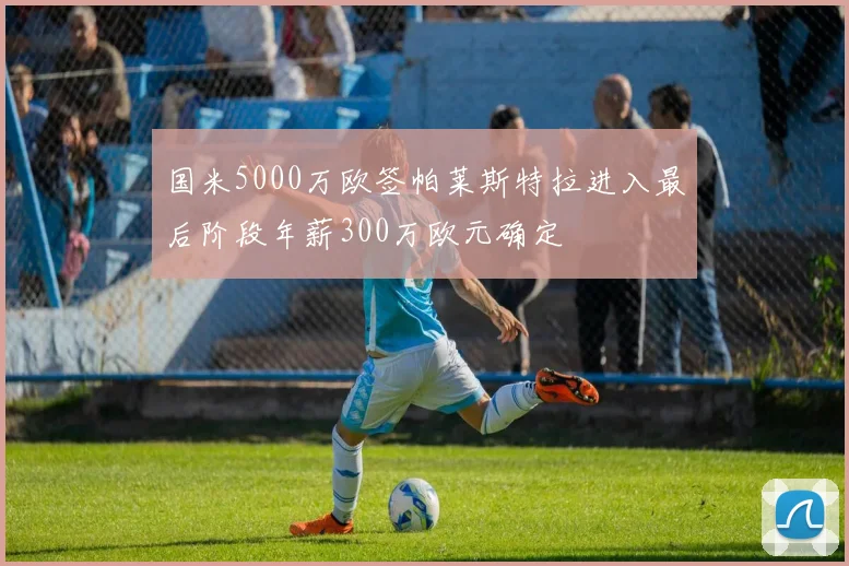 国米5000万欧签帕莱斯特拉进入最后阶段年薪300万欧元确定