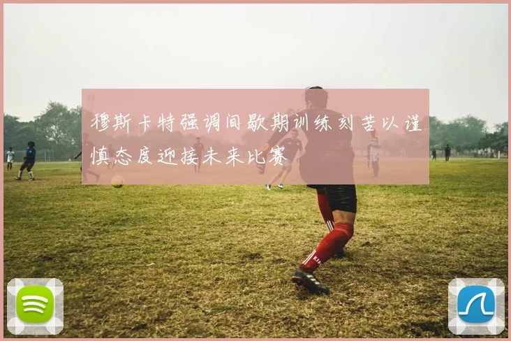 穆斯卡特强调间歇期训练刻苦以谨慎态度迎接未来比赛