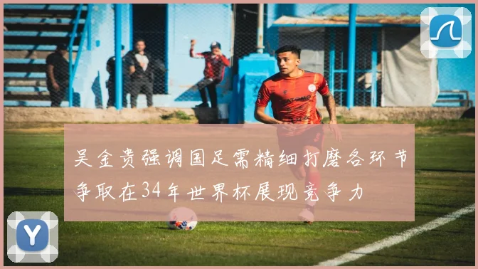 吴金贵强调国足需精细打磨各环节争取在34年世界杯展现竞争力