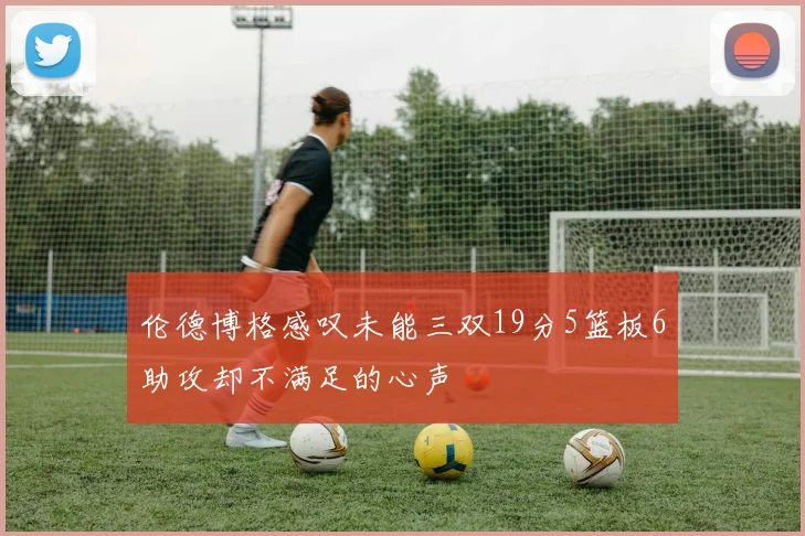 伦德博格感叹未能三双19分5篮板6助攻却不满足的心声