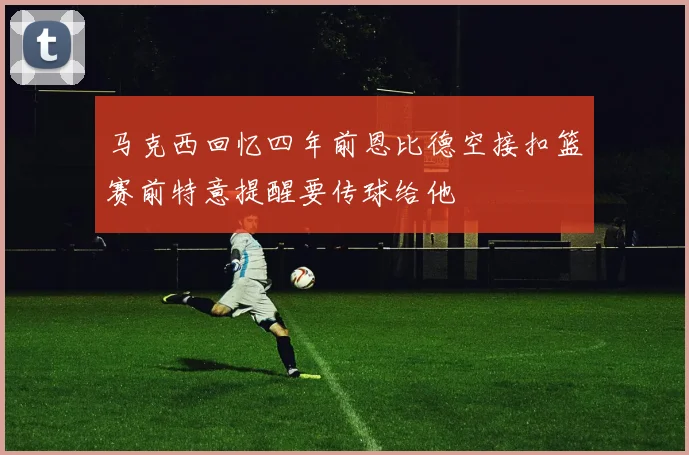 马克西回忆四年前恩比德空接扣篮赛前特意提醒要传球给他