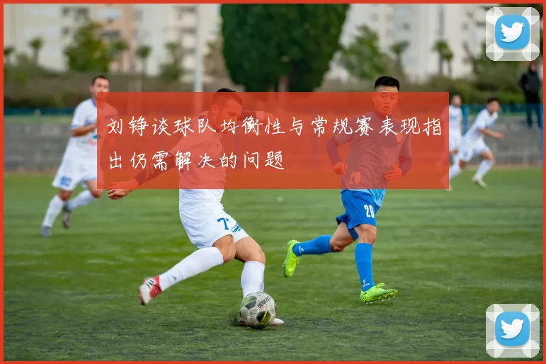 刘铮谈球队均衡性与常规赛表现指出仍需解决的问题
