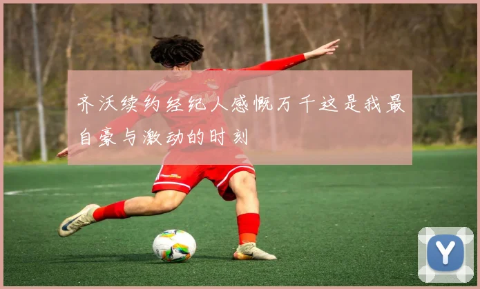 齐沃续约经纪人感慨万千这是我最自豪与激动的时刻