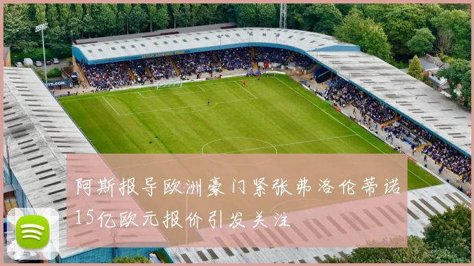 阿斯报导欧洲豪门紧张弗洛伦蒂诺15亿欧元报价引发关注