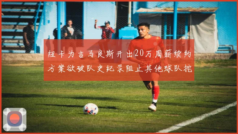 纽卡为吉马良斯开出20万周薪续约方案欲破队史纪录阻止其他球队挖角