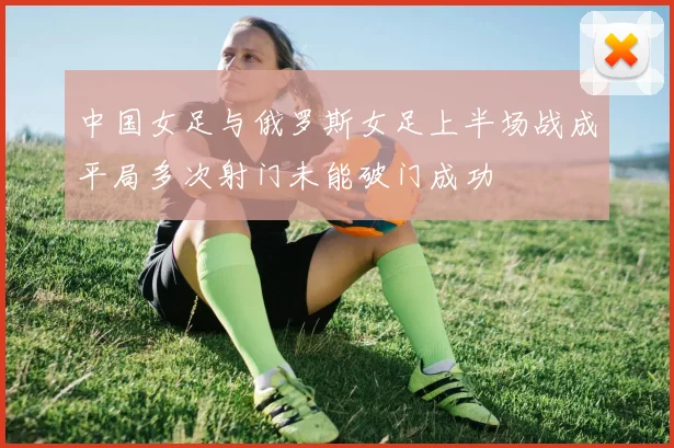 中国女足与俄罗斯女足上半场战成平局多次射门未能破门成功