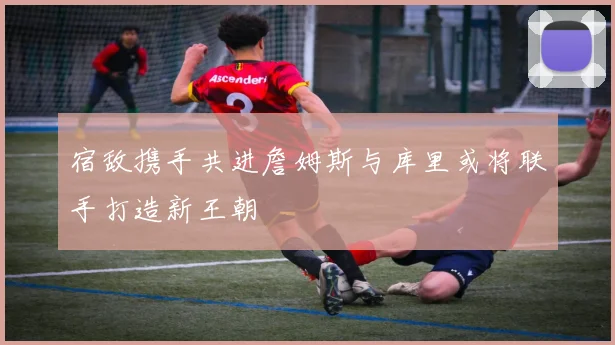 宿敌携手共进詹姆斯与库里或将联手打造新王朝