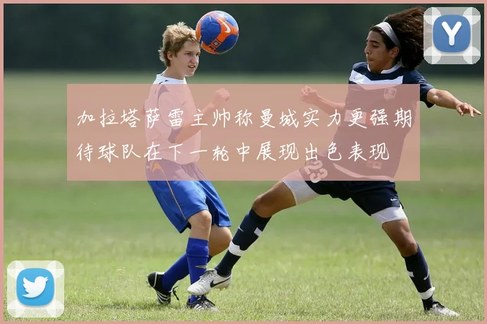加拉塔萨雷主帅称曼城实力更强期待球队在下一轮中展现出色表现