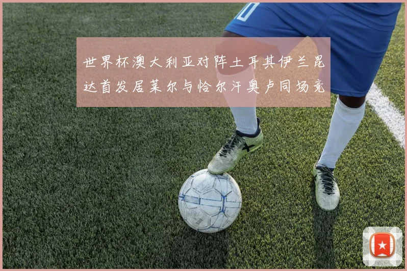 世界杯澳大利亚对阵土耳其伊兰昆达首发居莱尔与恰尔汗奥卢同场竞技
