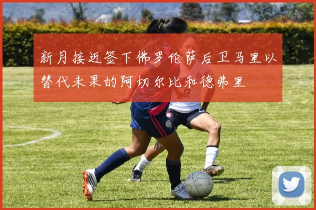 新月接近签下佛罗伦萨后卫马里以替代未果的阿切尔比和德弗里