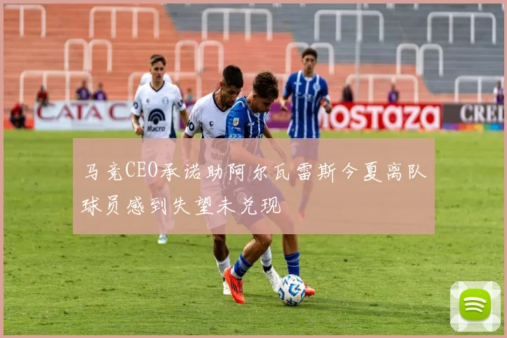 马竞CEO承诺助阿尔瓦雷斯今夏离队球员感到失望未兑现