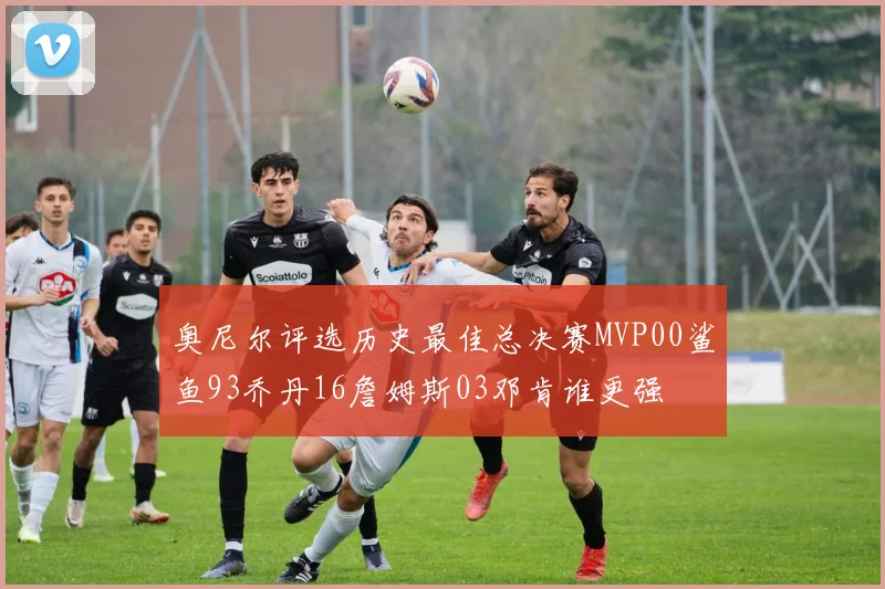 奥尼尔评选历史最佳总决赛MVP00鲨鱼93乔丹16詹姆斯03邓肯谁更强