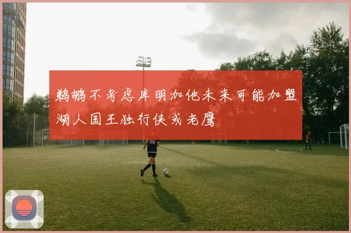鹈鹕不考虑库明加他未来可能加盟湖人国王独行侠或老鹰