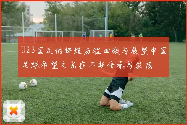 U23国足的辉煌历程回顾与展望中国足球希望之光在不断传承与发扬