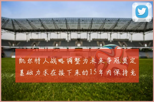 凯尔特人战略调整为未来争冠奠定基础力求在接下来的15年内保持竞争优势